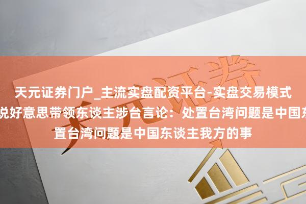 天元证券门户_主流实盘配资平台-实盘交易模式分析 国台办陈说好意思带领东谈主涉台言论：处置台湾问题是中国东谈主我方的事