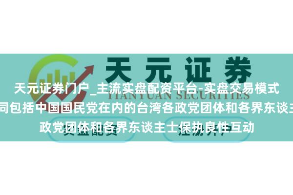 天元证券门户_主流实盘配资平台-实盘交易模式分析 国台办：愿同包括中国国民党在内的台湾各政党团体和各界东谈主士保执良性互动