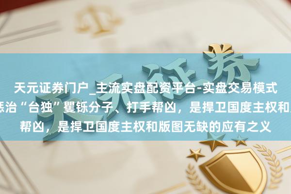 天元证券门户_主流实盘配资平台-实盘交易模式分析 国台办：照章惩治“台独”矍铄分子、打手帮凶，是捍卫国度主权和版图无缺的应有之义