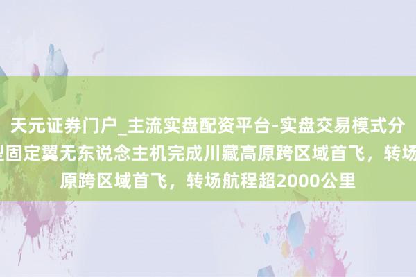 天元证券门户_主流实盘配资平台-实盘交易模式分析 “金牛座”大型固定翼无东说念主机完成川藏高原跨区域首飞，转场航程超2000公里