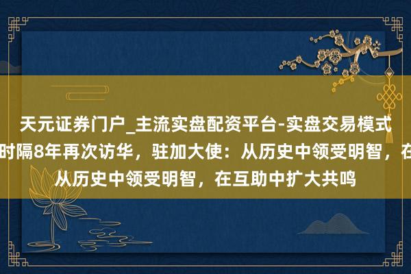 天元证券门户_主流实盘配资平台-实盘交易模式分析 加拿大总理时隔8年再次访华，驻加大使：从历史中领受明智，在互助中扩大共鸣