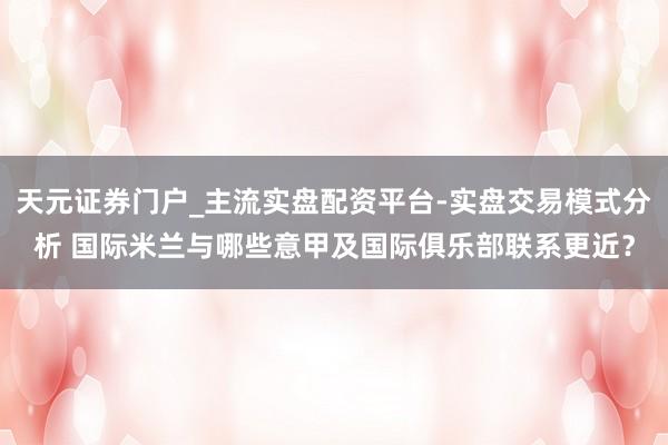 天元证券门户_主流实盘配资平台-实盘交易模式分析 国际米兰与哪些意甲及国际俱乐部联系更近？