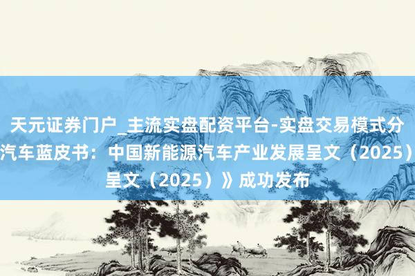 天元证券门户_主流实盘配资平台-实盘交易模式分析 《新能源汽车蓝皮书：中国新能源汽车产业发展呈文（2025）》成功发布
