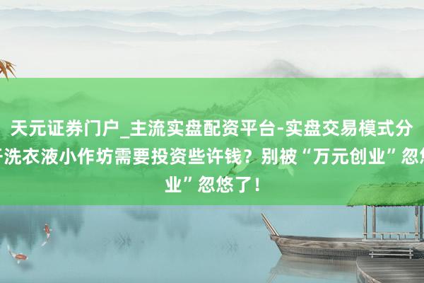 天元证券门户_主流实盘配资平台-实盘交易模式分析 开洗衣液小作坊需要投资些许钱？别被“万元创业”忽悠了！