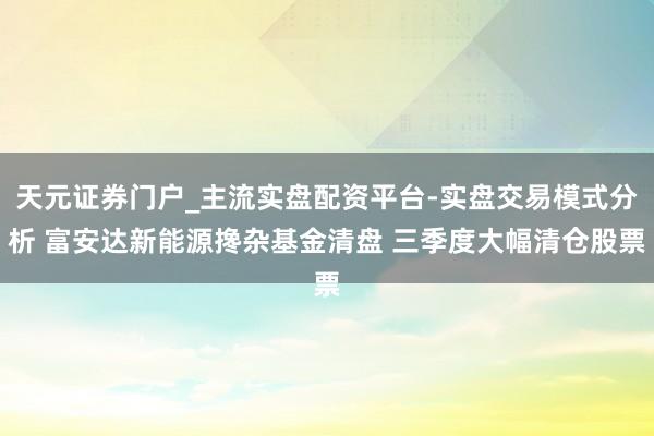 天元证券门户_主流实盘配资平台-实盘交易模式分析 富安达新能源搀杂基金清盘 三季度大幅清仓股票