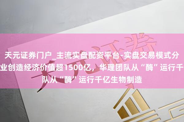 天元证券门户_主流实盘配资平台-实盘交易模式分析 3年为企业创造经济价值超1500亿，华理团队从“酶”运行千亿生物制造