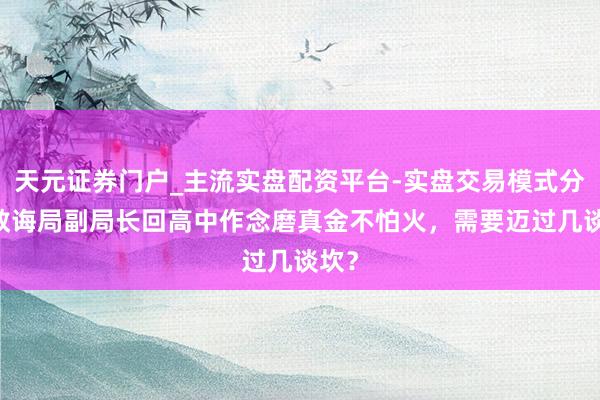 天元证券门户_主流实盘配资平台-实盘交易模式分析 教诲局副局长回高中作念磨真金不怕火,需要迈过几谈坎?