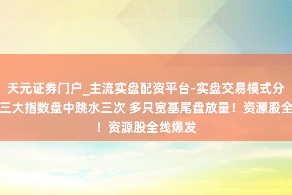天元证券门户_主流实盘配资平台-实盘交易模式分析 A股三大指数盘中跳水三次 多只宽基尾盘放量！资源股全线爆发