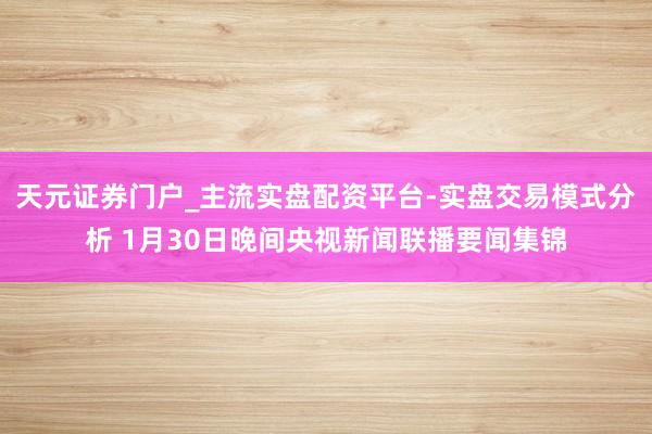 天元证券门户_主流实盘配资平台-实盘交易模式分析 1月30日晚间央视新闻联播要闻集锦