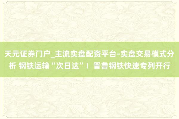 天元证券门户_主流实盘配资平台-实盘交易模式分析 钢铁运输“次日达”！晋鲁钢铁快速专列开行