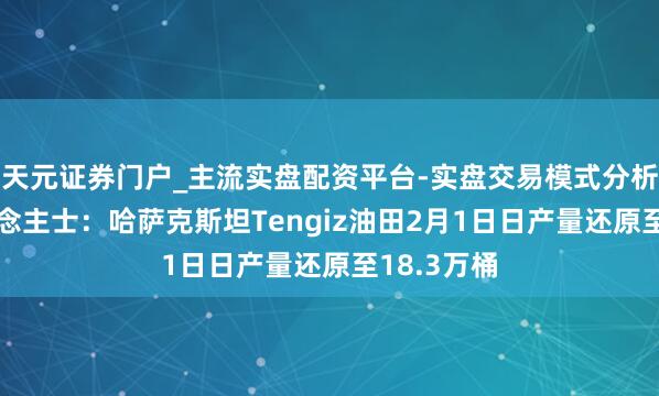 天元证券门户_主流实盘配资平台-实盘交易模式分析 音讯东说念主士：哈萨克斯坦Tengiz油田2月1日日产量还原至18.3万桶