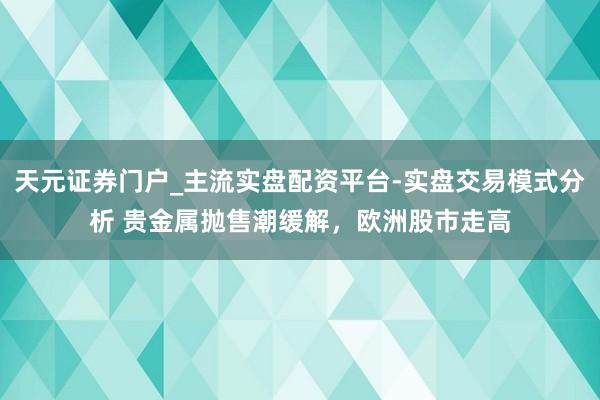 天元证券门户_主流实盘配资平台-实盘交易模式分析 贵金属抛售潮缓解，欧洲股市走高