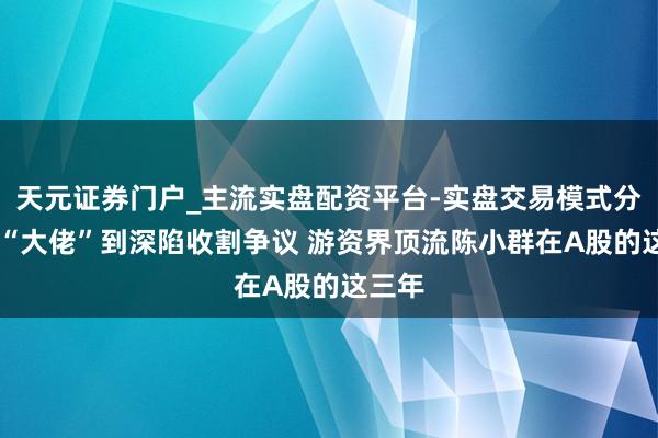 天元证券门户_主流实盘配资平台-实盘交易模式分析 从“大佬”到深陷收割争议 游资界顶流陈小群在A股的这三年